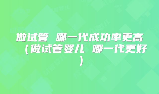 做试管 哪一代成功率更高（做试管婴儿 哪一代更好）