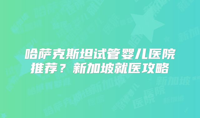 哈萨克斯坦试管婴儿医院推荐?新加坡就医攻略