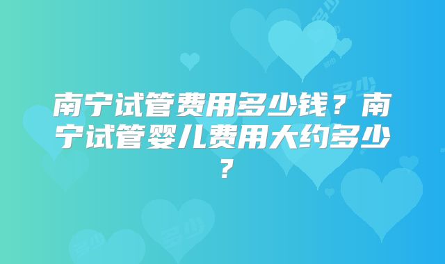 南宁试管费用多少钱？南宁试管婴儿费用大约多少？