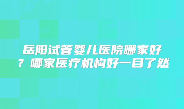 岳阳试管婴儿医院哪家好？哪家医疗机构好一目了然