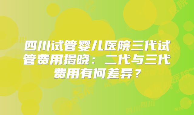 四川试管婴儿医院三代试管费用揭晓:二代与三代费用有何差异?