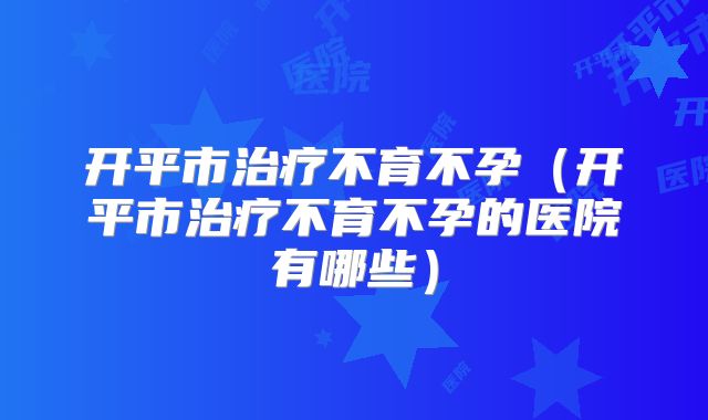 开平市治疗不育不孕（开平市治疗不育不孕的医院有哪些）