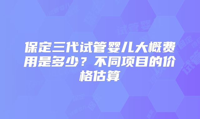 保定三代试管婴儿大概费用是多少?不同项目的价格估算