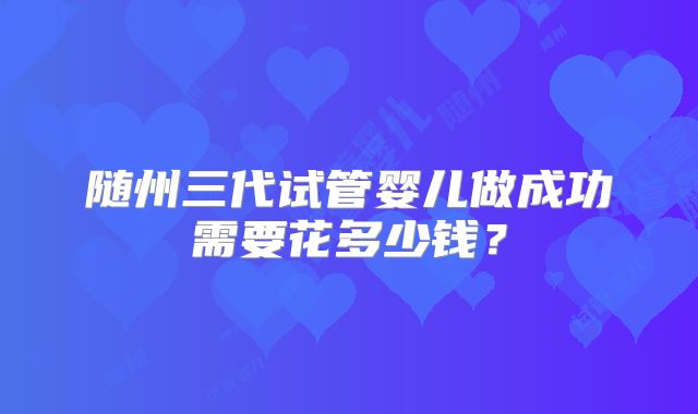 随州三代试管婴儿做成功需要花多少钱？