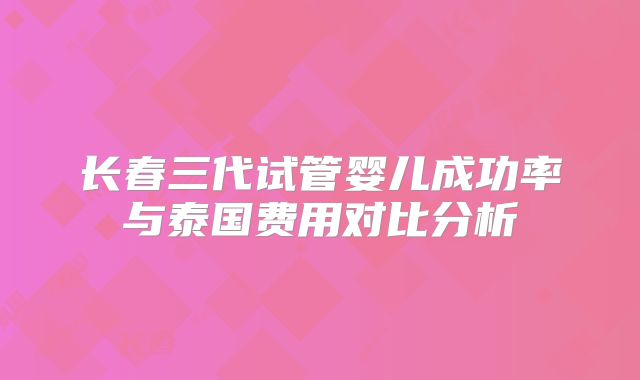 长春三代试管婴儿成功率与泰国费用对比分析