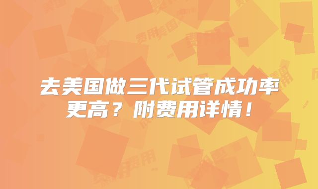 去美国做三代试管成功率更高？附费用详情！