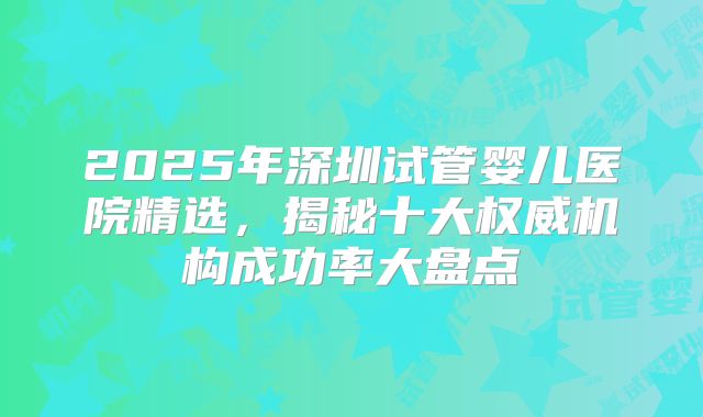 2025年深圳试管婴儿医院精选,揭秘十大权威机构成功率大盘点