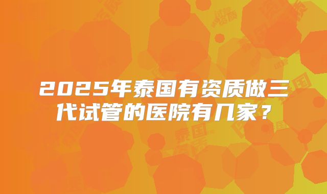 2025年泰国有资质做三代试管的医院有几家？