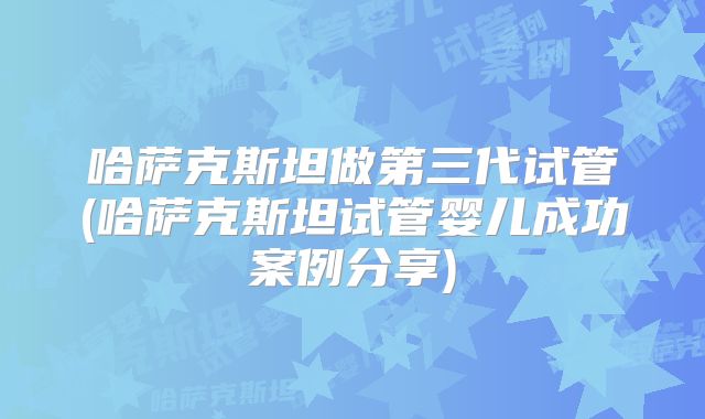 哈萨克斯坦做第三代试管(哈萨克斯坦试管婴儿成功案例分享)