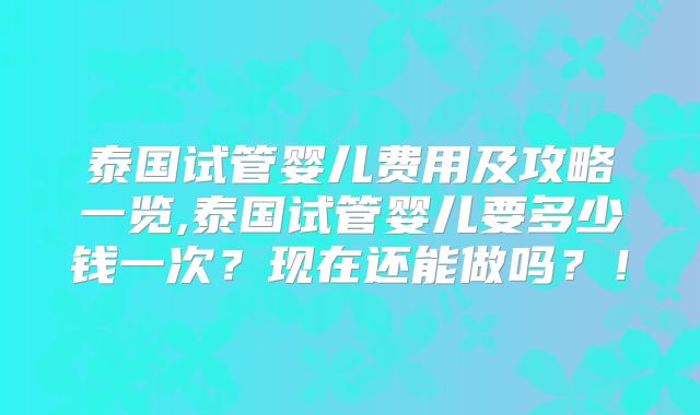 泰国试管婴儿费用及攻略一览,泰国试管婴儿要多少钱一次？现在还能做吗？！