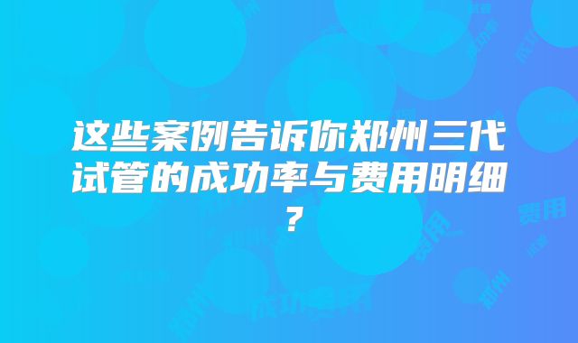 这些案例告诉你郑州三代试管的成功率与费用明细？