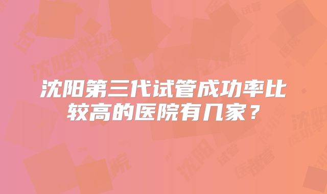 沈阳第三代试管成功率比较高的医院有几家？
