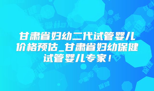 甘肃省妇幼二代试管婴儿价格预估_甘肃省妇幼保健试管婴儿专家！