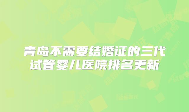 青岛不需要结婚证的三代试管婴儿医院排名更新