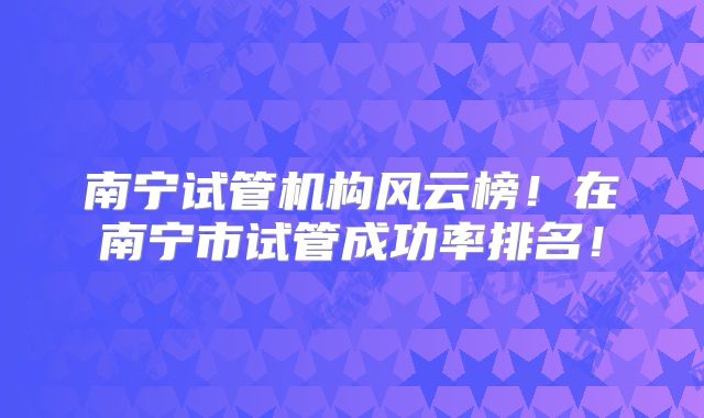 南宁试管机构风云榜！在南宁市试管成功率排名！