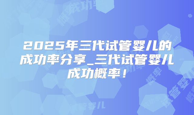 2025年三代试管婴儿的成功率分享_三代试管婴儿成功概率！