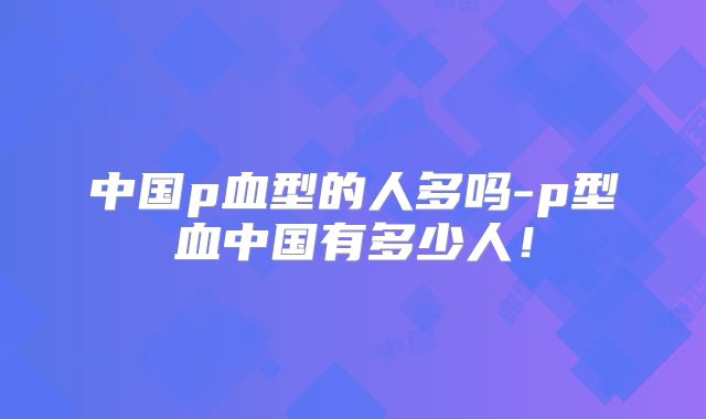 中国p血型的人多吗-p型血中国有多少人!