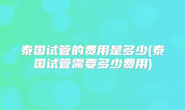 泰国试管的费用是多少(泰国试管需要多少费用)