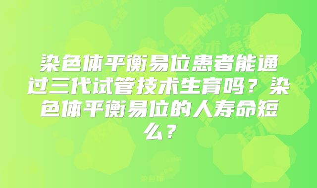 染色体平衡易位患者能通过三代试管技术生育吗？染色体平衡易位的人寿命短么？