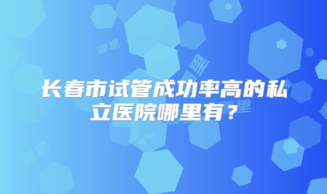 长春市试管成功率高的私立医院哪里有?