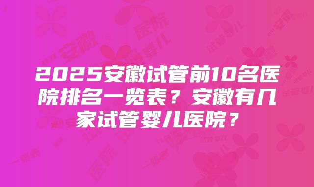 2025安徽试管前10名医院排名一览表？安徽有几家试管婴儿医院？