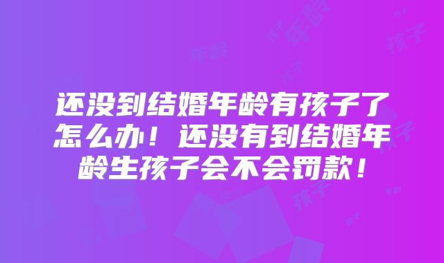 还没到结婚年龄有孩子了怎么办！还没有到结婚年龄生孩子会不会罚款！