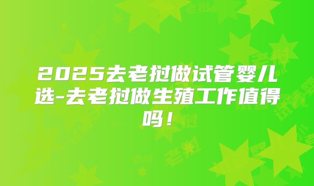 2025去老挝做试管婴儿选-去老挝做生殖工作值得吗!
