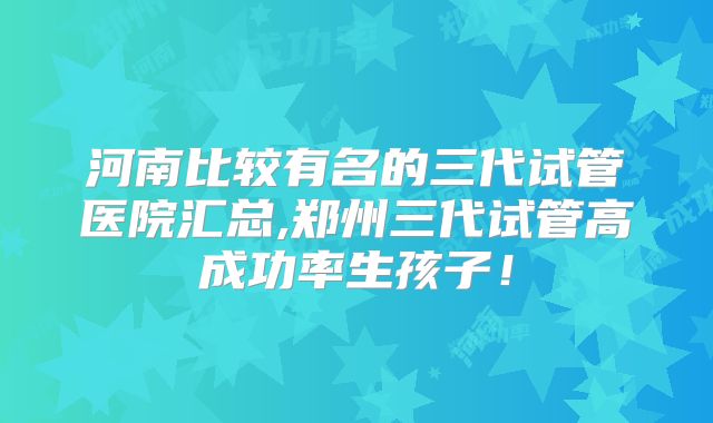 河南比较有名的三代试管医院汇总,郑州三代试管高成功率生孩子！