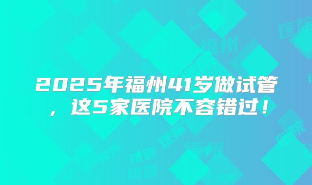 2025年福州41岁做试管，这5家医院不容错过！