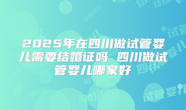 2025年在四川做试管婴儿需要结婚证吗 四川做试管婴儿哪家好