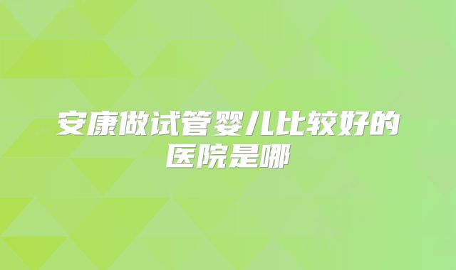 安康做试管婴儿比较好的医院是哪