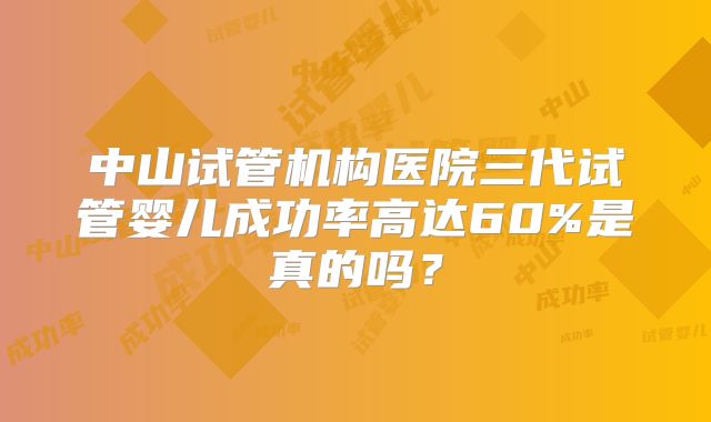 中山试管机构医院三代试管婴儿成功率高达60%是真的吗？
