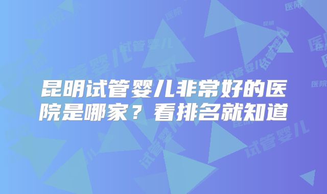 昆明试管婴儿非常好的医院是哪家?看排名就知道