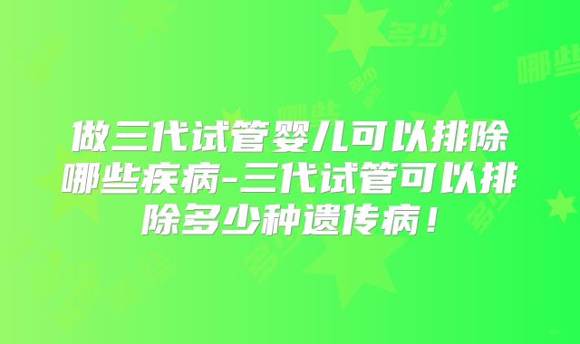 做三代试管婴儿可以排除哪些疾病-三代试管可以排除多少种遗传病！