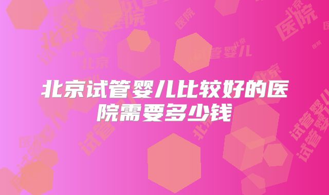 北京试管婴儿比较好的医院需要多少钱