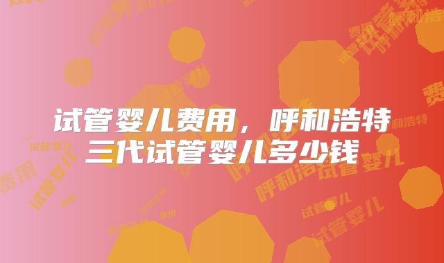 试管婴儿费用，呼和浩特三代试管婴儿多少钱