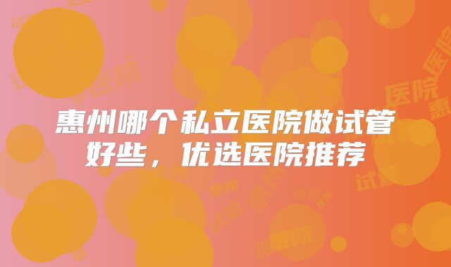 惠州哪个私立医院做试管好些，优选医院推荐