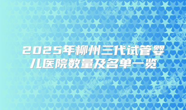 2025年柳州三代试管婴儿医院数量及名单一览
