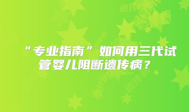 “专业指南”如何用三代试管婴儿阻断遗传病？