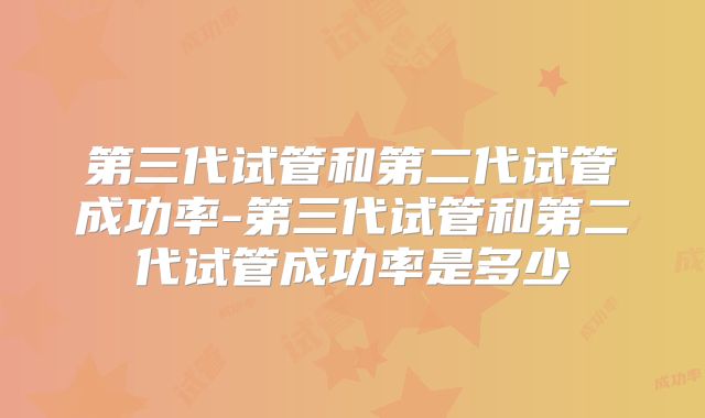 第三代试管和第二代试管成功率-第三代试管和第二代试管成功率是多少