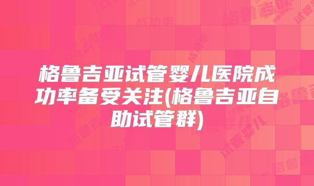格鲁吉亚试管婴儿医院成功率备受关注(格鲁吉亚自助试管群)