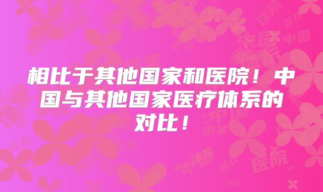 相比于其他国家和医院!中国与其他国家医疗体系的对比!