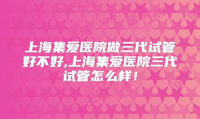 上海集爱医院做三代试管好不好,上海集爱医院三代试管怎么样！