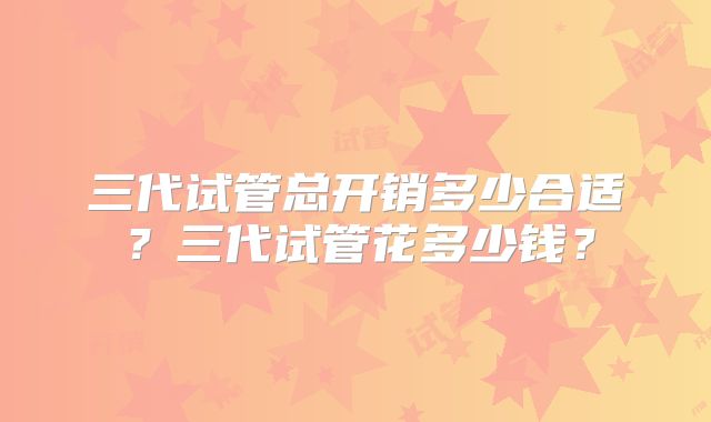 三代试管总开销多少合适？三代试管花多少钱？