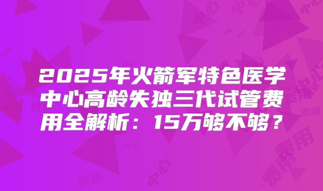2025年火箭军特色医学中心高龄失独三代试管费用全解析：15万够不够？