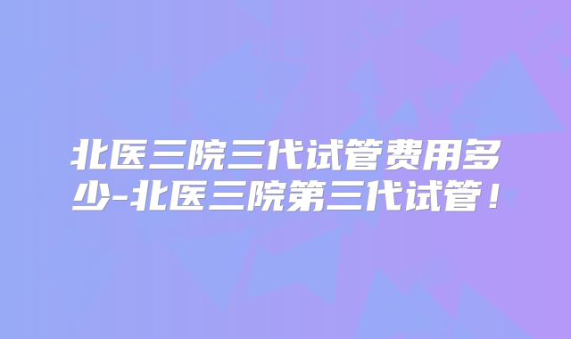北医三院三代试管费用多少-北医三院第三代试管！