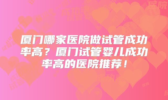 厦门哪家医院做试管成功率高?厦门试管婴儿成功率高的医院推荐!