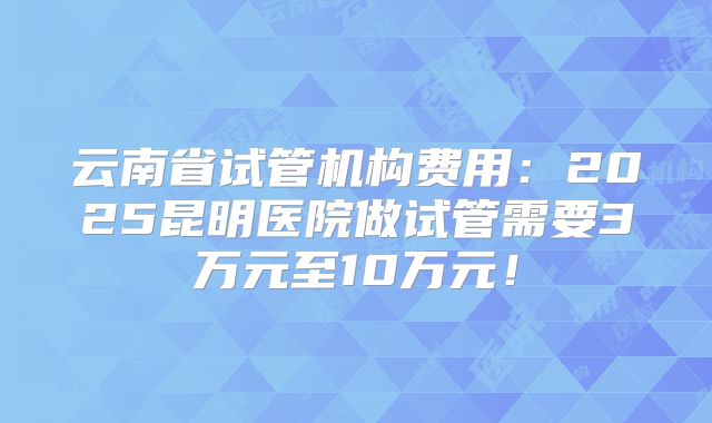 云南省试管机构费用：2025昆明医院做试管需要3万元至10万元！