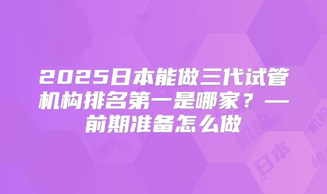 2025日本能做三代试管机构排名第一是哪家？—前期准备怎么做