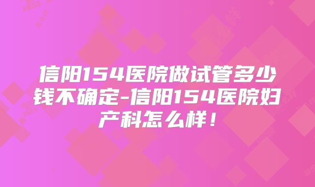 信阳154医院做试管多少钱不确定-信阳154医院妇产科怎么样!